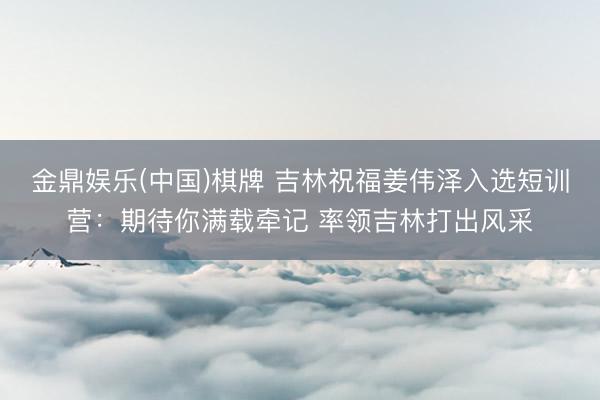 金鼎娱乐(中国)棋牌 吉林祝福姜伟泽入选短训营：期待你满载牵记 率领吉林打出风采