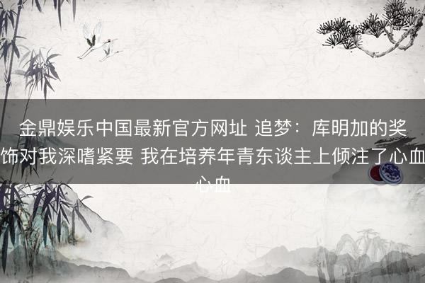 金鼎娱乐中国最新官方网址 追梦：库明加的奖饰对我深嗜紧要 我在培养年青东谈主上倾注了心血