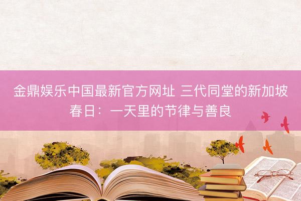 金鼎娱乐中国最新官方网址 三代同堂的新加坡春日：一天里的节律与善良