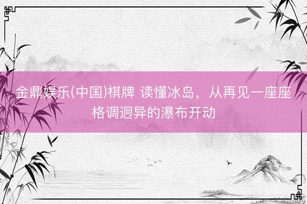 金鼎娱乐(中国)棋牌 读懂冰岛，从再见一座座格调迥异的瀑布开动