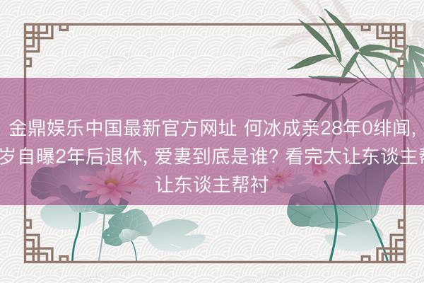 金鼎娱乐中国最新官方网址 何冰成亲28年0绯闻， 58岁自曝2年后退休， 爱妻到底是谁? 看完太让东谈主帮衬