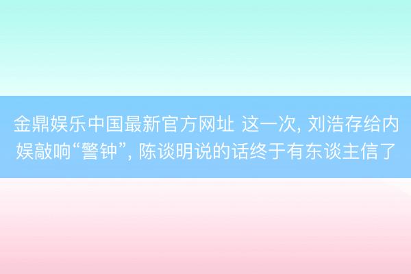 金鼎娱乐中国最新官方网址 这一次， 刘浩存给内娱敲响“警钟”， 陈谈明说的话终于有东谈主信了
