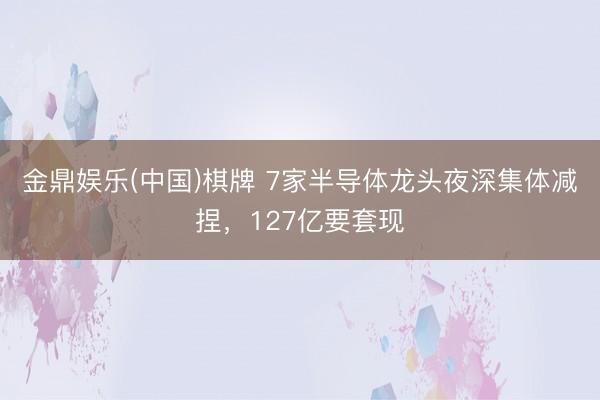 金鼎娱乐(中国)棋牌 7家半导体龙头夜深集体减捏，127亿要套现