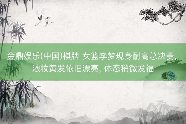 金鼎娱乐(中国)棋牌 女篮李梦现身耐高总决赛， 浓妆黄发依旧漂亮， 体态稍微发福