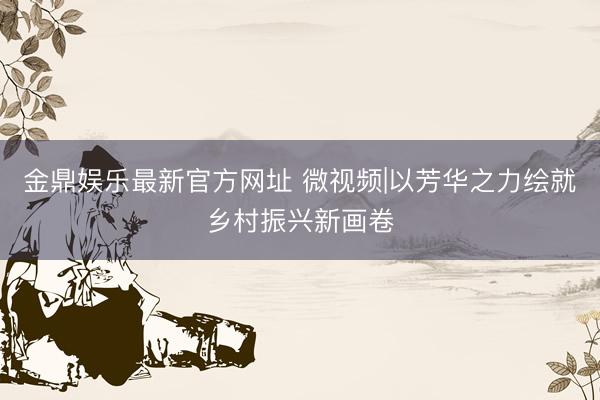 金鼎娱乐最新官方网址 微视频|以芳华之力绘就乡村振兴新画卷