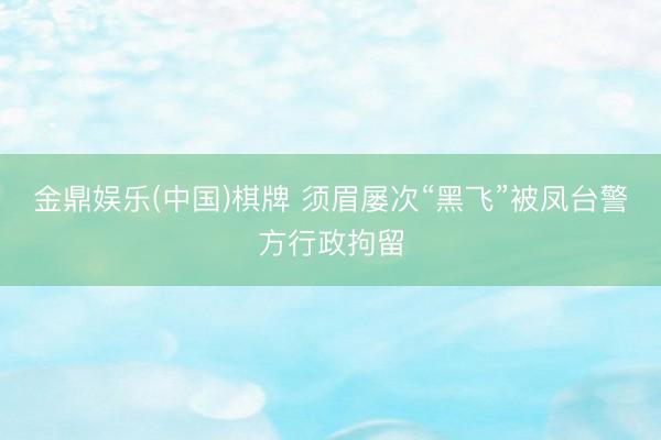 金鼎娱乐(中国)棋牌 须眉屡次“黑飞”被凤台警方行政拘留