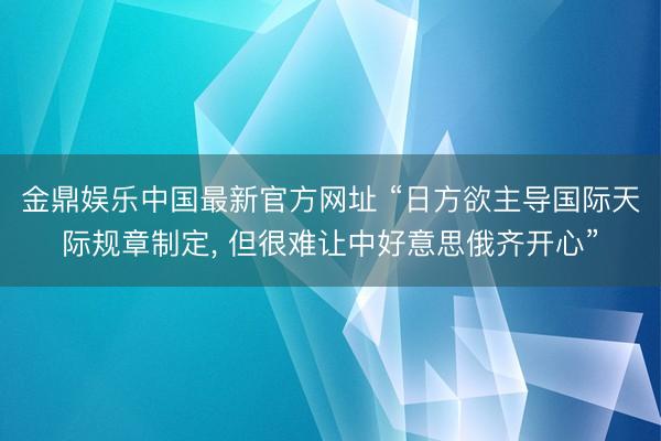 金鼎娱乐中国最新官方网址 “日方欲主导国际天际规章制定， 但很难让中好意思俄齐开心”