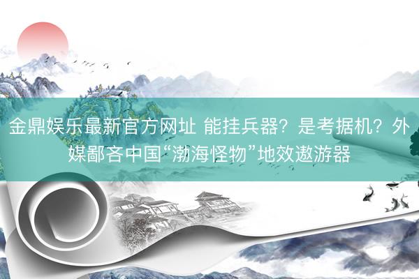 金鼎娱乐最新官方网址 能挂兵器？是考据机？外媒鄙吝中国“渤海怪物”地效遨游器