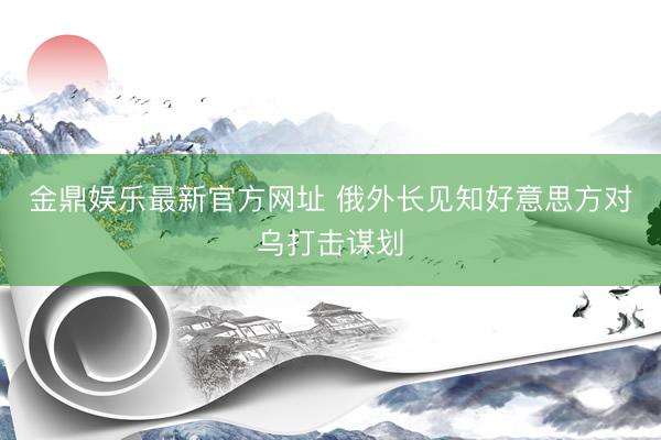 金鼎娱乐最新官方网址 俄外长见知好意思方对乌打击谋划