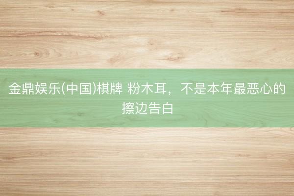 金鼎娱乐(中国)棋牌 粉木耳，不是本年最恶心的擦边告白
