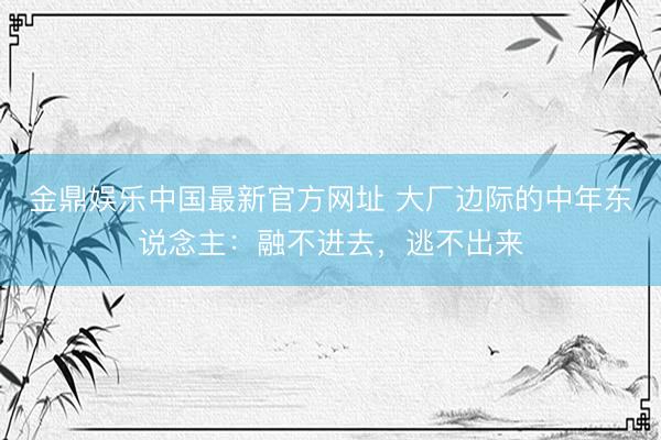金鼎娱乐中国最新官方网址 大厂边际的中年东说念主：融不进去，逃不出来