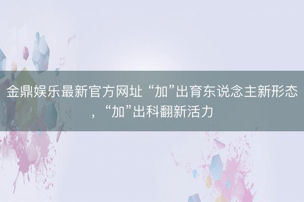 金鼎娱乐最新官方网址 “加”出育东说念主新形态,“加”出科翻新活力