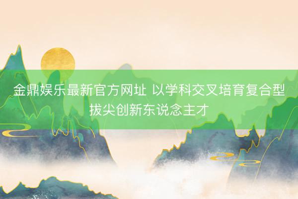 金鼎娱乐最新官方网址 以学科交叉培育复合型拔尖创新东说念主才