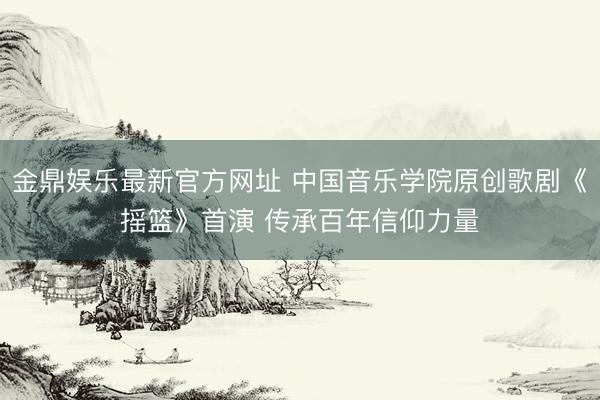 金鼎娱乐最新官方网址 中国音乐学院原创歌剧《摇篮》首演 传承百年信仰力量