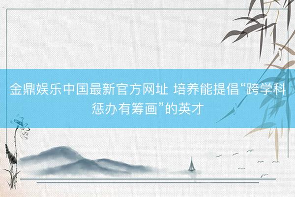 金鼎娱乐中国最新官方网址 培养能提倡“跨学科惩办有筹画”的英才