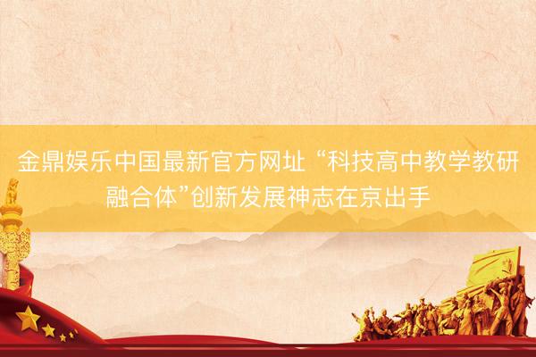 金鼎娱乐中国最新官方网址 “科技高中教学教研融合体”创新发展神志在京出手