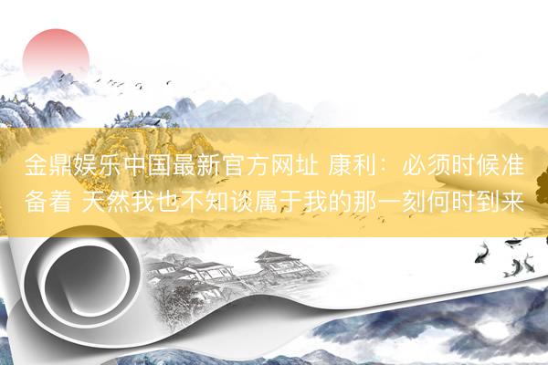 金鼎娱乐中国最新官方网址 康利：必须时候准备着 天然我也不知谈属于我的那一刻何时到来