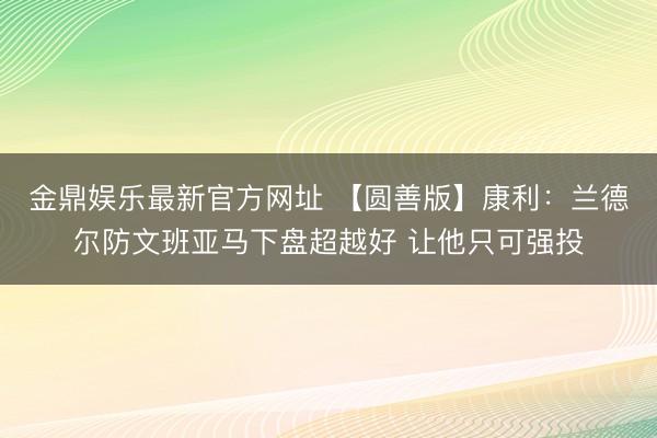 金鼎娱乐最新官方网址 【圆善版】康利：兰德尔防文班亚马下盘超越好 让他只可强投