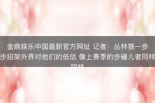 金鼎娱乐中国最新官方网址 记者：丛林狼一步步招架外界对他们的低估 像上赛季的步碾儿者同样