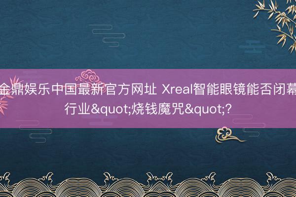 金鼎娱乐中国最新官方网址 Xreal智能眼镜能否闭幕行业"烧钱魔咒"?