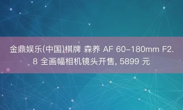 金鼎娱乐(中国)棋牌 森养 AF 60-180mm F2.8 全画幅相机镜头开售， 5899 元