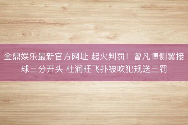 金鼎娱乐最新官方网址 起火判罚！曾凡博侧翼接球三分开头 杜润旺飞扑被吹犯规送三罚
