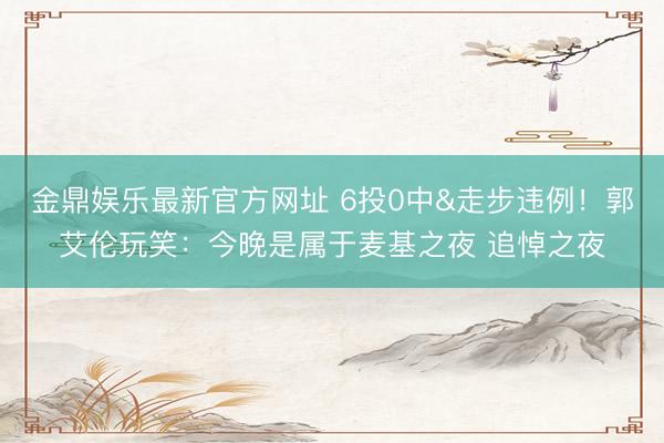 金鼎娱乐最新官方网址 6投0中&走步违例！郭艾伦玩笑：今晚是属于麦基之夜 追悼之夜