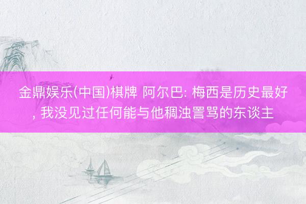 金鼎娱乐(中国)棋牌 阿尔巴: 梅西是历史最好, 我没见过任何能与他稠浊詈骂的东谈主