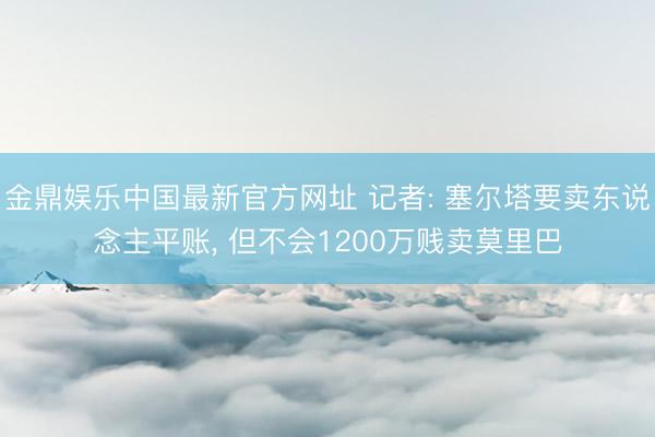 金鼎娱乐中国最新官方网址 记者: 塞尔塔要卖东说念主平账， 但不会1200万贱卖莫里巴