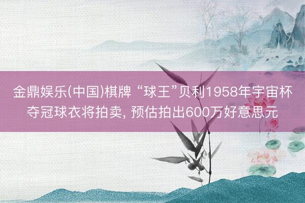 金鼎娱乐(中国)棋牌 “球王”贝利1958年宇宙杯夺冠球衣将拍卖， 预估拍出600万好意思元