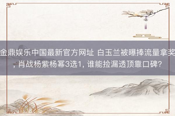 金鼎娱乐中国最新官方网址 白玉兰被曝捧流量拿奖， 肖战杨紫杨幂3选1， 谁能捡漏透顶靠口碑?