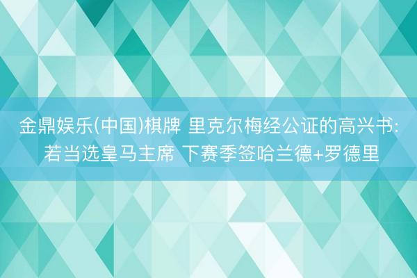 金鼎娱乐(中国)棋牌 里克尔梅经公证的高兴书: 若当选皇马主席 下赛季签哈兰德+罗德里