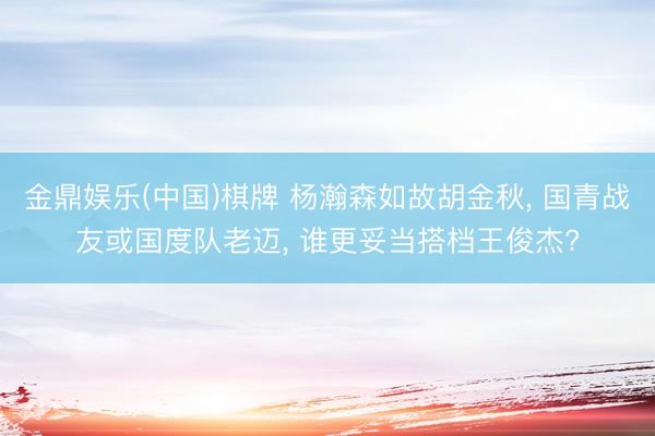 金鼎娱乐(中国)棋牌 杨瀚森如故胡金秋, 国青战友或国度队老迈, 谁更妥当搭档王俊杰?