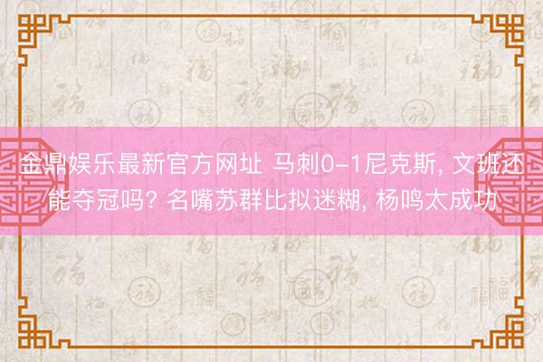 金鼎娱乐最新官方网址 马刺0-1尼克斯， 文班还能夺冠吗? 名嘴苏群比拟迷糊， 杨鸣太成功