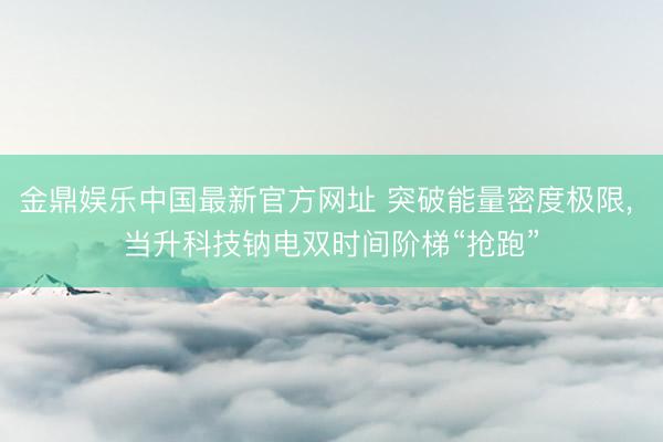 金鼎娱乐中国最新官方网址 突破能量密度极限， 当升科技钠电双时间阶梯“抢跑”