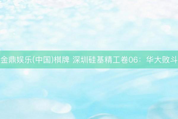 金鼎娱乐(中国)棋牌 深圳硅基精工卷06：华大败斗