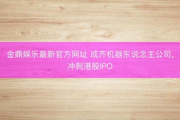 金鼎娱乐最新官方网址 成齐机器东说念主公司，冲刺港股IPO