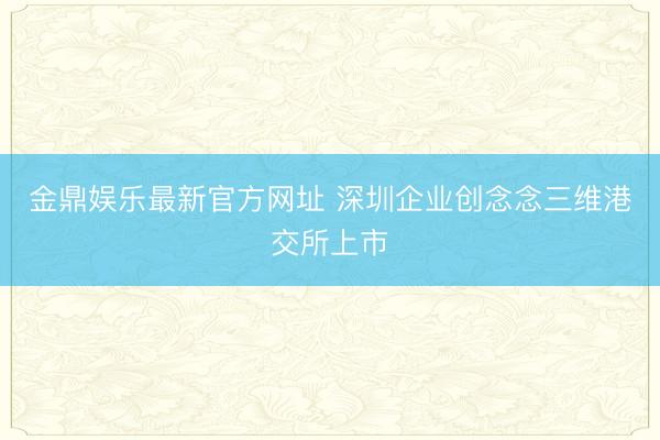 金鼎娱乐最新官方网址 深圳企业创念念三维港交所上市