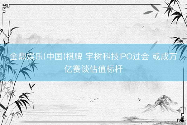 金鼎娱乐(中国)棋牌 宇树科技IPO过会 或成万亿赛谈估值标杆