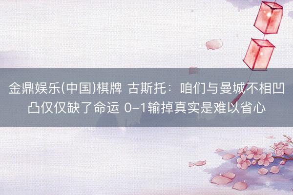 金鼎娱乐(中国)棋牌 古斯托：咱们与曼城不相凹凸仅仅缺了命运 0-1输掉真实是难以省心