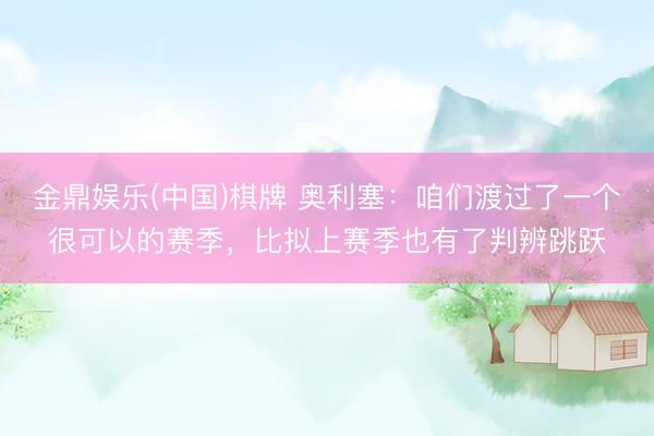 金鼎娱乐(中国)棋牌 奥利塞：咱们渡过了一个很可以的赛季，比拟上赛季也有了判辨跳跃