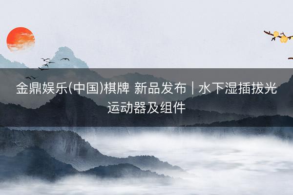 金鼎娱乐(中国)棋牌 新品发布 | 水下湿插拔光运动器及组件