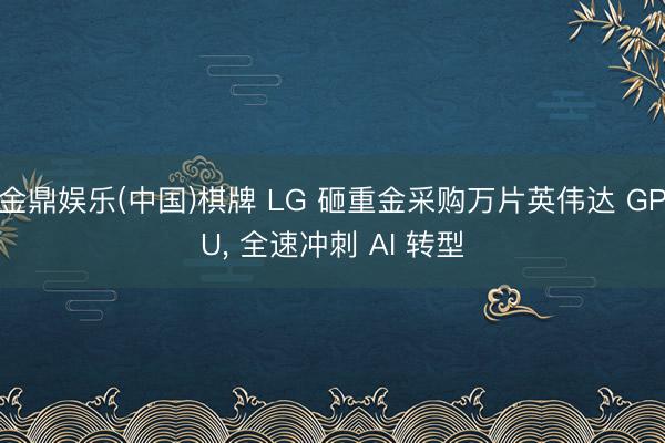 金鼎娱乐(中国)棋牌 LG 砸重金采购万片英伟达 GPU， 全速冲刺 AI 转型