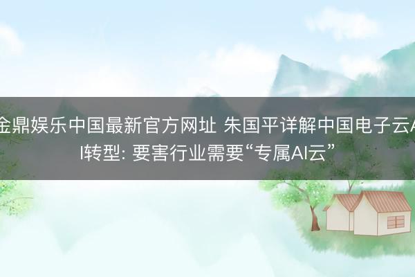 金鼎娱乐中国最新官方网址 朱国平详解中国电子云AI转型: 要害行业需要“专属AI云”