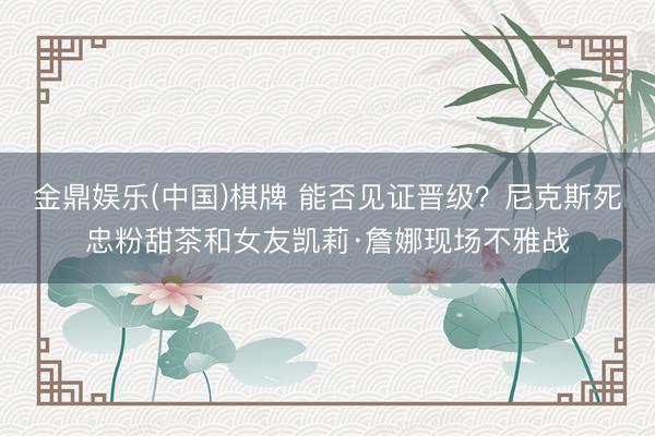 金鼎娱乐(中国)棋牌 能否见证晋级？尼克斯死忠粉甜茶和女友凯