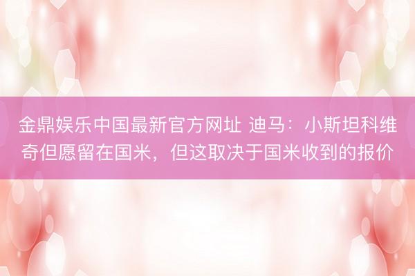 金鼎娱乐中国最新官方网址 迪马：小斯坦科维奇但愿留在国米，但这取决于国米收到的报价