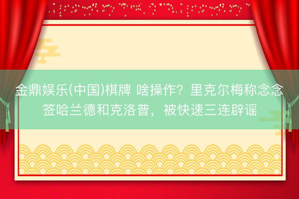 金鼎娱乐(中国)棋牌 啥操作?里克尔梅称念念签哈兰德和克洛普,被快速三连辟谣