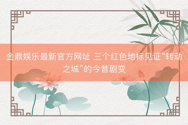 金鼎娱乐最新官方网址 三个红色地标见证“转动之城”的今昔剧变