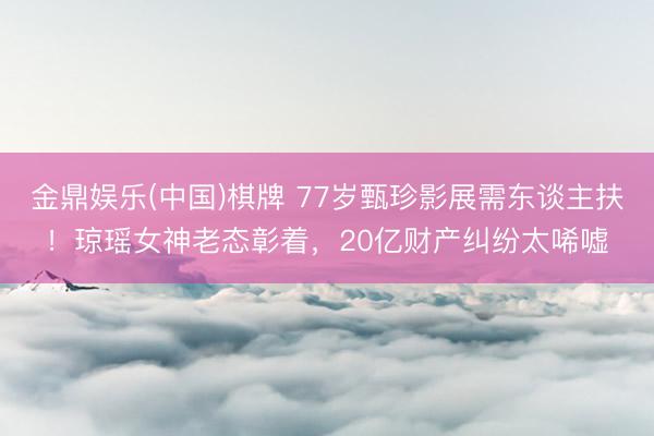 金鼎娱乐(中国)棋牌 77岁甄珍影展需东谈主扶！琼瑶女神老态彰着，20亿财产纠纷太唏嘘