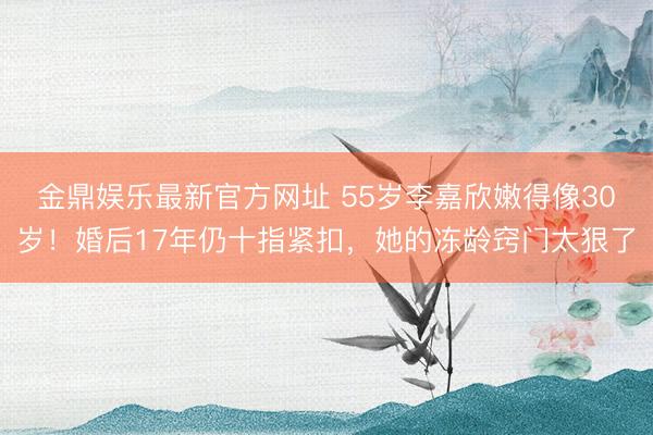 金鼎娱乐最新官方网址 55岁李嘉欣嫩得像30岁！婚后17年仍十指紧扣，她的冻龄窍门太狠了